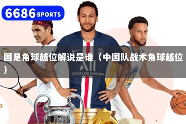 国足角球越位解说是谁（中国队战术角球越位）