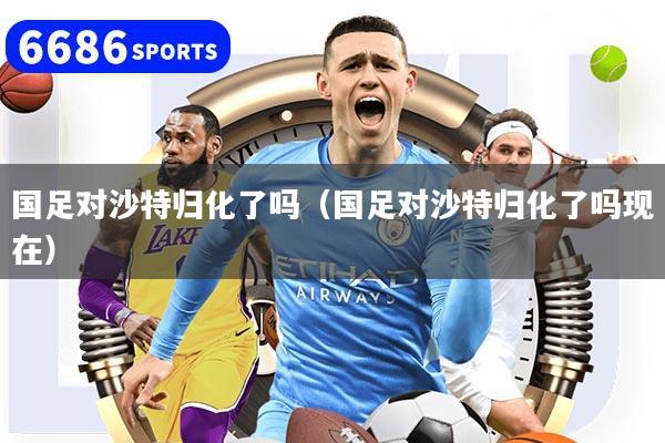 国足对沙特归化了吗（国足对沙特归化了吗现在）