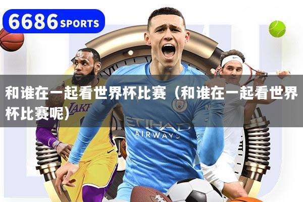 和谁在一起看世界杯比赛（和谁在一起看世界杯比赛呢）