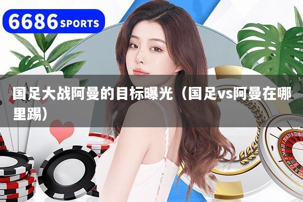 国足大战阿曼的目标曝光（国足vs阿曼在哪里踢）