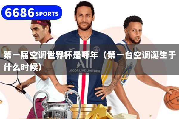 第一届空调世界杯是哪年（第一台空调诞生于什么时候）