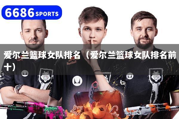 爱尔兰篮球女队排名（爱尔兰篮球女队排名前十）