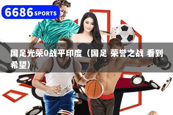国足光荣0战平印度（国足 荣誉之战 看到希望）